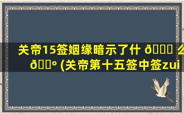关帝15签姻缘暗示了什 🐅 么 🌺 (关帝第十五签中签zui
佳解答)